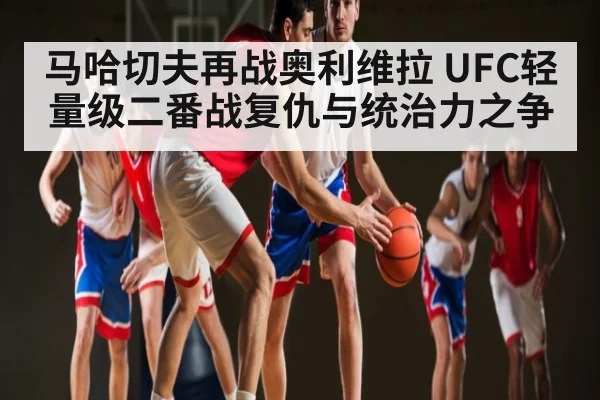 马哈切夫再战奥利维拉 UFC轻量级二番战复仇与统治力之争