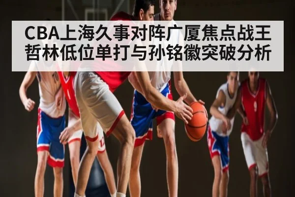 CBA上海久事对阵广厦焦点战王哲林低位单打与孙铭徽突破分析